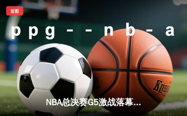 NBA总决赛G5激战落幕，勇士末节逆转夺冠在望