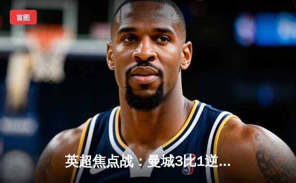 英超焦点战：曼城3比1逆转曼联，哈兰德双响锁定胜局